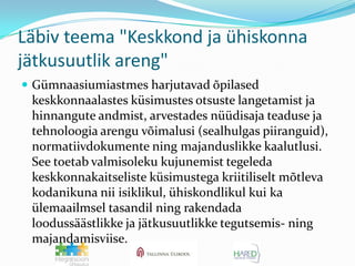 Läbiv teema "Keskkond ja ühiskonna jätkusuutlik areng"Gümnaasiumiastmes harjutavad õpilased keskkonnaalastes küsimustes otsuste langetamist ja hinnangute andmist, arvestades nüüdisaja teaduse ja tehnoloogia arengu võimalusi (sealhulgas piiranguid), normatiivdokumente ning majanduslikke kaalutlusi. See toetab valmisoleku kujunemist tegeleda keskkonnakaitseliste küsimustega kriitiliselt mõtleva kodanikuna nii isiklikul, ühiskondlikul kui ka ülemaailmsel tasandil ning rakendada loodussäästlikke ja jätkusuutlikke tegutsemis- ning majandamisviise.