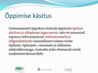 Õppimise käsitus	Gümnaasiumi õppekava käsitab õppimist õpilase aktiivse ja sihipärase tegevusena, mis on suunatud tajutava informatsiooni mõtestamisele ja tõlgendamiselevastastikuses toimes teiste õpilaste, õpetajate, vanemate ja üldisema elukeskkonnaga, toetudes juba olemasolevatele teadmisstruktuuridele.