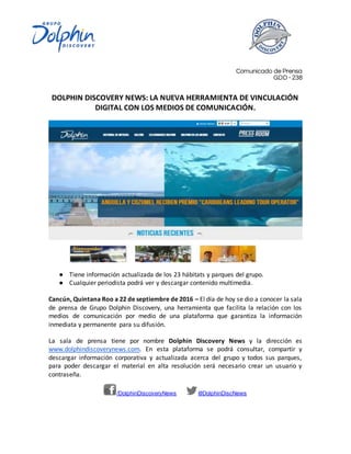 /DolphinDiscoveryNews @DolphinDiscNews
Comunicado de Prensa
GDD - 238
DOLPHIN DISCOVERY NEWS: LA NUEVA HERRAMIENTA DE VINCULACIÓN
DIGITAL CON LOS MEDIOS DE COMUNICACIÓN.
● Tiene información actualizada de los 23 hábitats y parques del grupo.
● Cualquier periodista podrá ver y descargar contenido multimedia.
Cancún, Quintana Roo a 22 de septiembre de 2016 – El día de hoy se dio a conocer la sala
de prensa de Grupo Dolphin Discovery, una herramienta que facilita la relación con los
medios de comunicación por medio de una plataforma que garantiza la información
inmediata y permanente para su difusión.
La sala de prensa tiene por nombre Dolphin Discovery News y la dirección es
www.dolphindiscoverynews.com. En esta plataforma se podrá consultar, compartir y
descargar información corporativa y actualizada acerca del grupo y todos sus parques,
para poder descargar el material en alta resolución será necesario crear un usuario y
contraseña.
 