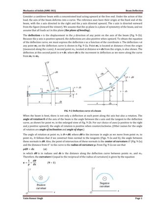 Mechanics of Solids (NME-302) Beam Deflection
Yatin Kumar Singh Page 1
Consider a cantilever beam with a concentrated load acting upward at the free end. Under the action of this
load, the axis of the beam deforms into a curve. The reference axes have their origin at the fixed end of the
beam, with the x axis directed to the right and the y axis directed upward. The z axis is directed outward
from the figure (toward the viewer). We assume that the xy plane is a plane of symmetry of the beam, and we
assume that all loads act in this plane (the plane of bending).
The deflection v is the displacement in the y direction of any point on the axis of the beam (Fig. 9-1b).
Because the y axis is positive upward, the deflections are also positive when upward. To obtain the equation
of the deflection curve, we must express the deflection v as a function of the coordinate x. The deflection v at
any point m1 on the deflection curve is shown in Fig. 9-2a. Point m1 is located at distance x from the origin
(measured along the x axis). A second point m2, located at distance x + dx from the origin, is also shown. The
deflection at this second point is v + dv, where dv is the increment in deflection as we move along the curve
from m1 to m2.
FIG. 9-2 Deflection curve of a beam
When the beam is bent, there is not only a deflection at each point along the axis but also a rotation. The
angle of rotation θ of the axis of the beam is the angle between the x axis and the tangent to the deflection
curve, as shown for point m1 in the enlarged view of Fig. 9-2b. For our choice of axes (x positive to the right
and y positive upward), the angle of rotation is positive when counterclockwise. (Other names for the angle
of rotation are angle of inclination and angle of slope.)
The angle of rotation at point m2 is θ + dθ, where dθ is the increase in angle as we move from point m1 to
point m2. It follows that if we construct lines normal to the tangents (Figs. 9-2a and b), the angle between
these normals is dθ. Also, the point of intersection of these normals is the center of curvature O’ (Fig. 9-2a)
and the distance from O’ to the curve is the radius of curvature ρ. From Fig. 9-2a we see that
in which dθ is in radians and ds is the distance along the deflection curve between points m1 and m2.
Therefore, the curvature k (equal to the reciprocal of the radius of curvature) is given by the equation
 