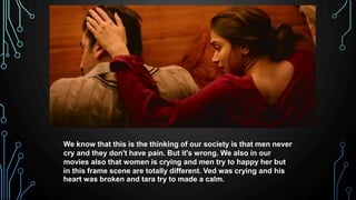 We know that this is the thinking of our society is that men never
cry and they don't have pain. But it's wrong. We also in our
movies also that women is crying and men try to happy her but
in this frame scene are totally different. Ved was crying and his
heart was broken and tara try to made a calm.
 