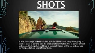 SHOTS
In this video clips and We can find that it is drone shots. They were going to
another place in car and how the shots are taken thathat first at corner of road
and second is long shot and third is camera In focus on the car and car was
movieng and also a shot of mountains.
 