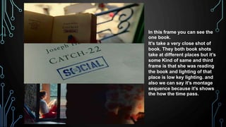 In this frame you can see the
one book.
It's take a very close shot of
book. They both book shots
take at different places but it’s
some Kind of same and third
frame is that she was reading
the book and lighting of that
place is low key lighting. and
also we can say it's montage
sequence because it's shows
the how the time pass.
 