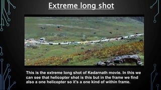 This is the extreme long shot of Kedarnath movie. In this we
can see that helicopter shot is this but in the frame we find
also a one helicopter so it's a one kind of within frame.
Extreme long shot
 