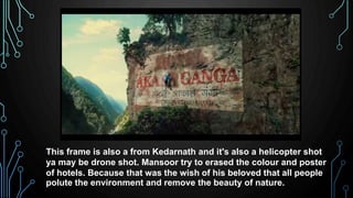 This frame is also a from Kedarnath and it's also a helicopter shot
ya may be drone shot. Mansoor try to erased the colour and poster
of hotels. Because that was the wish of his beloved that all people
polute the environment and remove the beauty of nature.
 