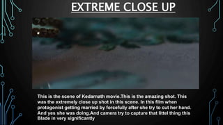 EXTREME CLOSE UP
This is the scene of Kedarnath movie.This is the amazing shot. This
was the extremely close up shot in this scene. In this film when
protogonist getting married by forcefully after she try to cut her hand.
And yes she was doing.And camera try to capture that littel thing this
Blade in very significantly
 