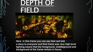 DEPTH OF
FIELD
Here in this frame you can see that ved told
a story to everyone and that frame was very high leval
lighting.means that the foreground, middleground and
background of the frame remain in focus.
 