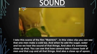 SOUND
I take this scene of the film "Makhkhi" . In this video clip you can see
that one men make a cold tea. And when he add the sugar, water
and ice we hear the sound of that things. And also it's extremely
close up shot. You can see that how camera take a closer look of
men and that cup and all that things. And also a close up of spoon.
 