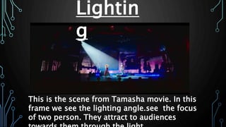 Lightin
g
This is the scene from Tamasha movie. In this
frame we see the lighting angle.see the focus
of two person. They attract to audiences
 