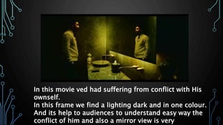 In this movie ved had suffering from conflict with His
ownself.
In this frame we find a lighting dark and in one colour.
And its help to audiences to understand easy way the
conflict of him and also a mirror view is very
 