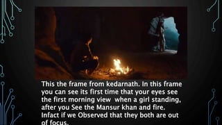 This the frame from kedarnath. In this frame
you can see its first time that your eyes see
the first morning view when a girl standing,
after you See the Mansur khan and fire.
Infact if we Observed that they both are out
 