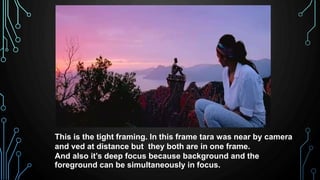 This is the tight framing. In this frame tara was near by camera
and ved at distance but they both are in one frame.
And also it’s deep focus because background and the
foreground can be simultaneously in focus.
 