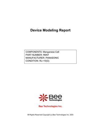 Device Modeling Report




COMPONENTS: Manganese Cell
PART NUMBER: R6NT
MANUFACTURER: PANASONIC
CONDITION: RL=10(Ω)




               Bee Technologies Inc.


 All Rights Reserved Copyright (c) Bee Technologies Inc. 2006
 