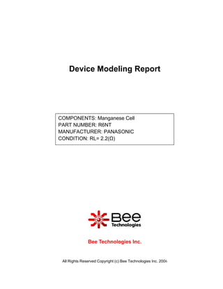 Device Modeling Report




COMPONENTS: Manganese Cell
PART NUMBER: R6NT
MANUFACTURER: PANASONIC
CONDITION: RL= 2.2(Ω)




               Bee Technologies Inc.


 All Rights Reserved Copyright (c) Bee Technologies Inc. 2006
 