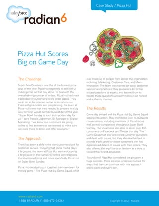 Case Study / Pizza Hut




Pizza Hut Scores
Big on Game Day

The Challenge                                          was made up of people from across the organization
                                                       including, Marketing, Customer Care, and Menu
Super Bowl Sunday is one the of the busiest pizza      Innovation. The team was trained on social customer
days of the year. Pizza Hut expected to sell over 2    service best practices; they prepared a list of top
million pizzas on that day alone. To deal with the     issues/questions to expect, and learned how to
overwhelming number of orders, Pizza Hut had made      handle these questions and comments in an honest
it possible for customers to pre order pizzas. They    and authentic manner.
could do so by ordering online, at pizzahut.com.
Even with pre-orders and pre-planning, the team at
Pizza Hut knew that they needed to prepare in a big    The Results
way for what would be their busiest day of the year.
“Super Bowl Sunday is such an important day for        Game day arrived and the Pizza Hut Big Game Squad
us,” says Tressie Lieberman, Sr. Manager of Digital    sprung into action. They monitored over 14,000 pizza
Marketing, “we know our customers are going            conversations, including mentions of Pizza Hut as
online to find answers so we wanted to make sure       well as their competitors throughout Super Bowl
we were there to listen and offer solutions.”          Sunday. The squad was also able to assist over 450
                                                       customers on Facebook and Twitter that day. The
                                                       Game Squad not only answered customer questions
The Approach                                           and dealt with issues, but they also reached out to
                                                       provide e-gift cards for those customers that had
There has been a shift in the way customers look for   experienced delays or issues with their orders. They
customer service. Knowing that social media plays      also offered the e-gift cards at random as a way to
a large part, the team at Pizza Hut was anticipating   reward their brand advocates.
a large spike in the number of online conversations
that mentioned pizza and more specifically Pizza Hut   Touchdown! Pizza Hut considered the program a
on Super Bowl Sunday.                                  huge success. Plans are now underway to look for
                                                       ways that they can continue with this approach
Pizza Hut decided to put together their own team for   online each and every day.
the big game – The Pizza Hut Big Game Squad which




www.radian6.com
1 888 6RADIAN (1 888 672-3426)			                       	    	             Copyright © 2012 - Radian6
 