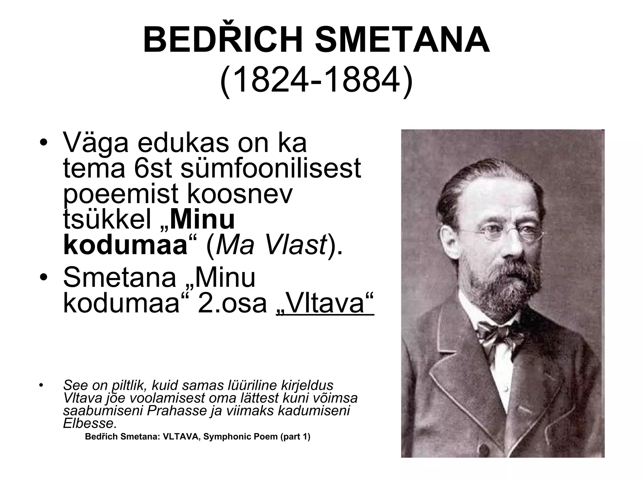 BED Ř ICH SMETANA  (1824-1884)  Väga edukas on ka tema 6st sümfoonilisest poeemist koosnev tsükkel „ Minu kodumaa “ ( Ma Vlast ). Smetana „Minu kodumaa“ 2.osa  „Vltava“   See on piltlik, kuid samas lüüriline kirjeldus Vltava jõe voolamisest oma lättest kuni võimsa saabumiseni Prahasse ja viimaks kadumiseni Elbesse. Bedřich Smetana: VLTAVA, Symphonic Poem (part 1)  