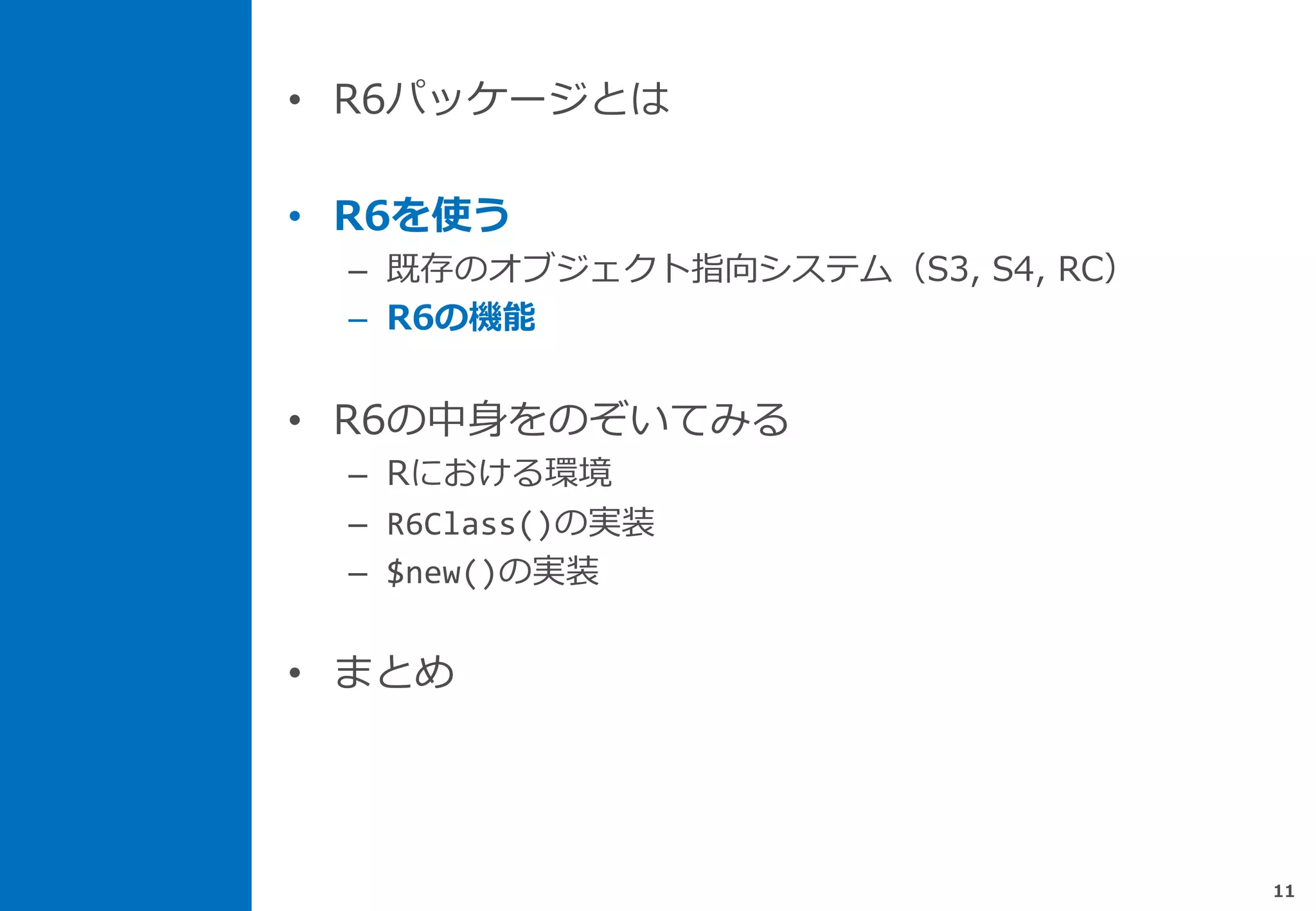 • R6パッケージとは
• R6を使う
– 既存のオブジェクト指向システム（S3, S4, RC）
– R6の機能
• R6の中身をのぞいてみる
– Rにおける環境
– R6Class()の実装
– $new()の実装
• まとめ
11
 