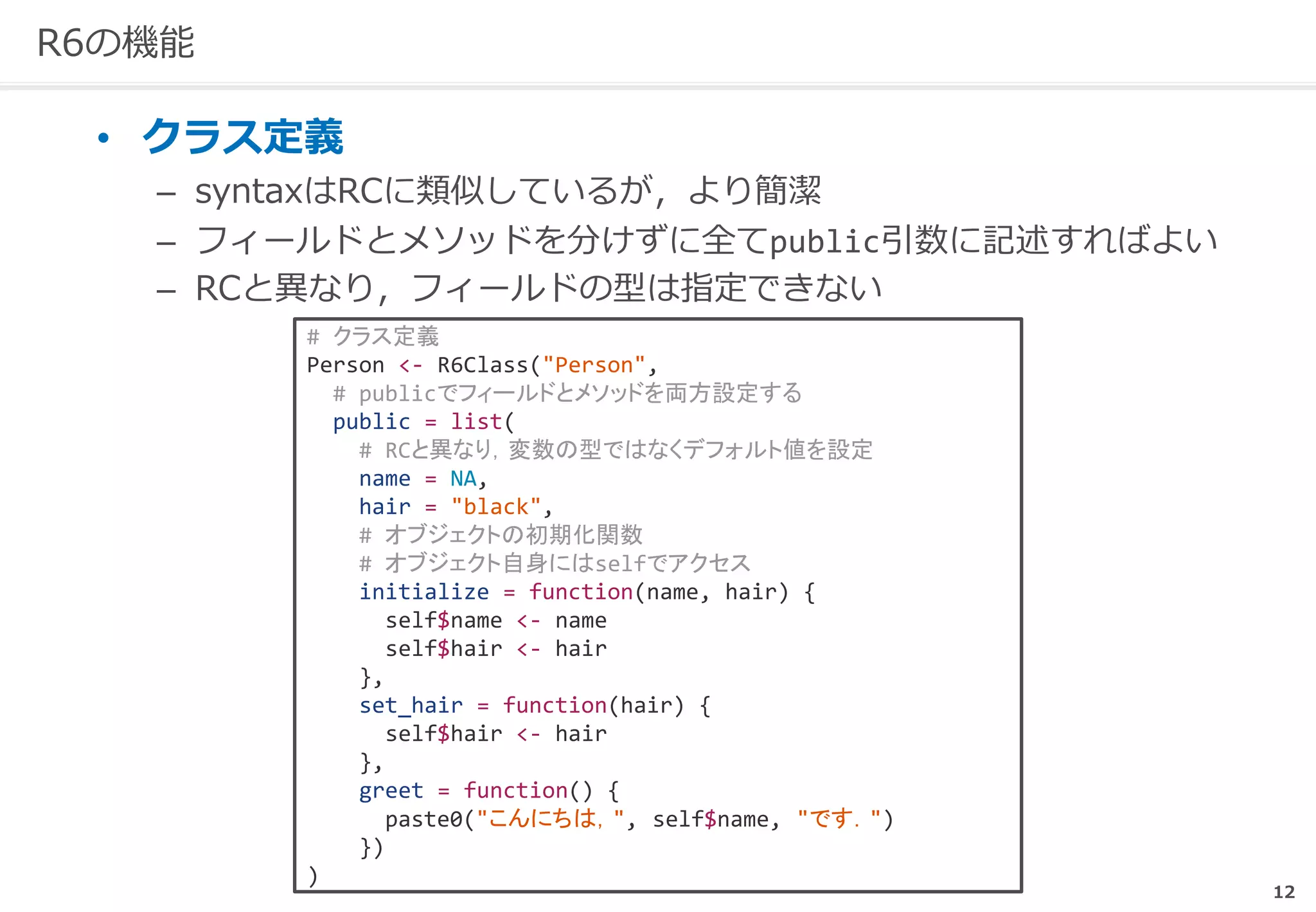 12
R6の機能
• クラス定義
– syntaxはRCに類似しているが，より簡潔
– フィールドとメソッドを分けずに全てpublic引数に記述すればよい
– RCと異なり，フィールドの型は指定できない
# クラス定義
Person <- R6Class("Person",
# publicでフィールドとメソッドを両方設定する
public = list(
# RCと異なり，変数の型ではなくデフォルト値を設定
name = NA,
hair = "black",
# オブジェクトの初期化関数
# オブジェクト自身にはselfでアクセス
initialize = function(name, hair) {
self$name <- name
self$hair <- hair
},
set_hair = function(hair) {
self$hair <- hair
},
greet = function() {
paste0("こんにちは，", self$name, "です．")
})
)
 