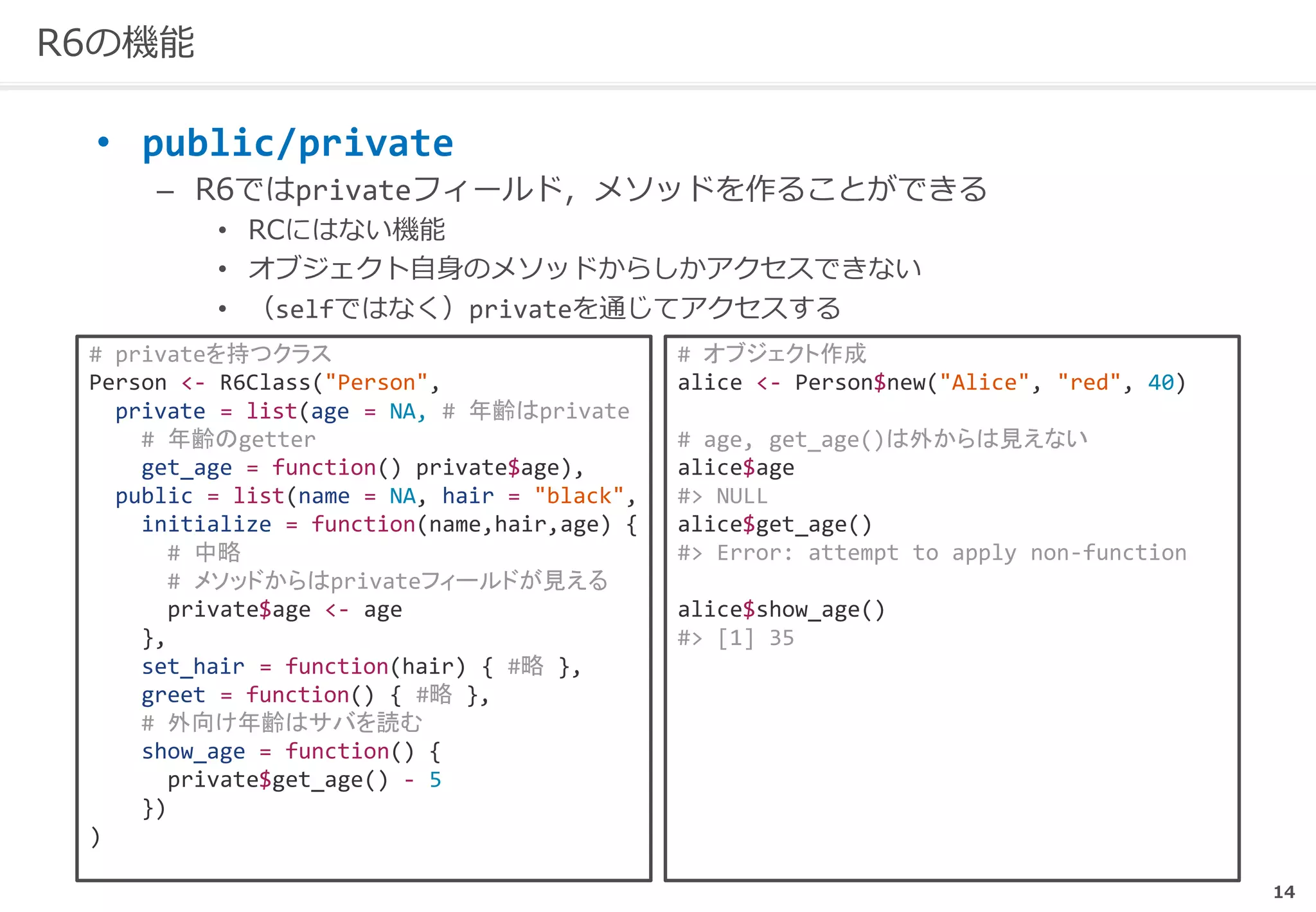 14
R6の機能
• public/private
– R6ではprivateフィールド，メソッドを作ることができる
• RCにはない機能
• オブジェクト自身のメソッドからしかアクセスできない
• （selfではなく）privateを通じてアクセスする
# privateを持つクラス
Person <- R6Class("Person",
private = list(age = NA, # 年齢はprivate
# 年齢のgetter
get_age = function() private$age),
public = list(name = NA, hair = "black",
initialize = function(name,hair,age) {
# 中略
# メソッドからはprivateフィールドが見える
private$age <- age
},
set_hair = function(hair) { #略 },
greet = function() { #略 },
# 外向け年齢はサバを読む
show_age = function() {
private$get_age() - 5
})
)
# オブジェクト作成
alice <- Person$new("Alice", "red", 40)
# age, get_age()は外からは見えない
alice$age
#> NULL
alice$get_age()
#> Error: attempt to apply non-function
alice$show_age()
#> [1] 35
 