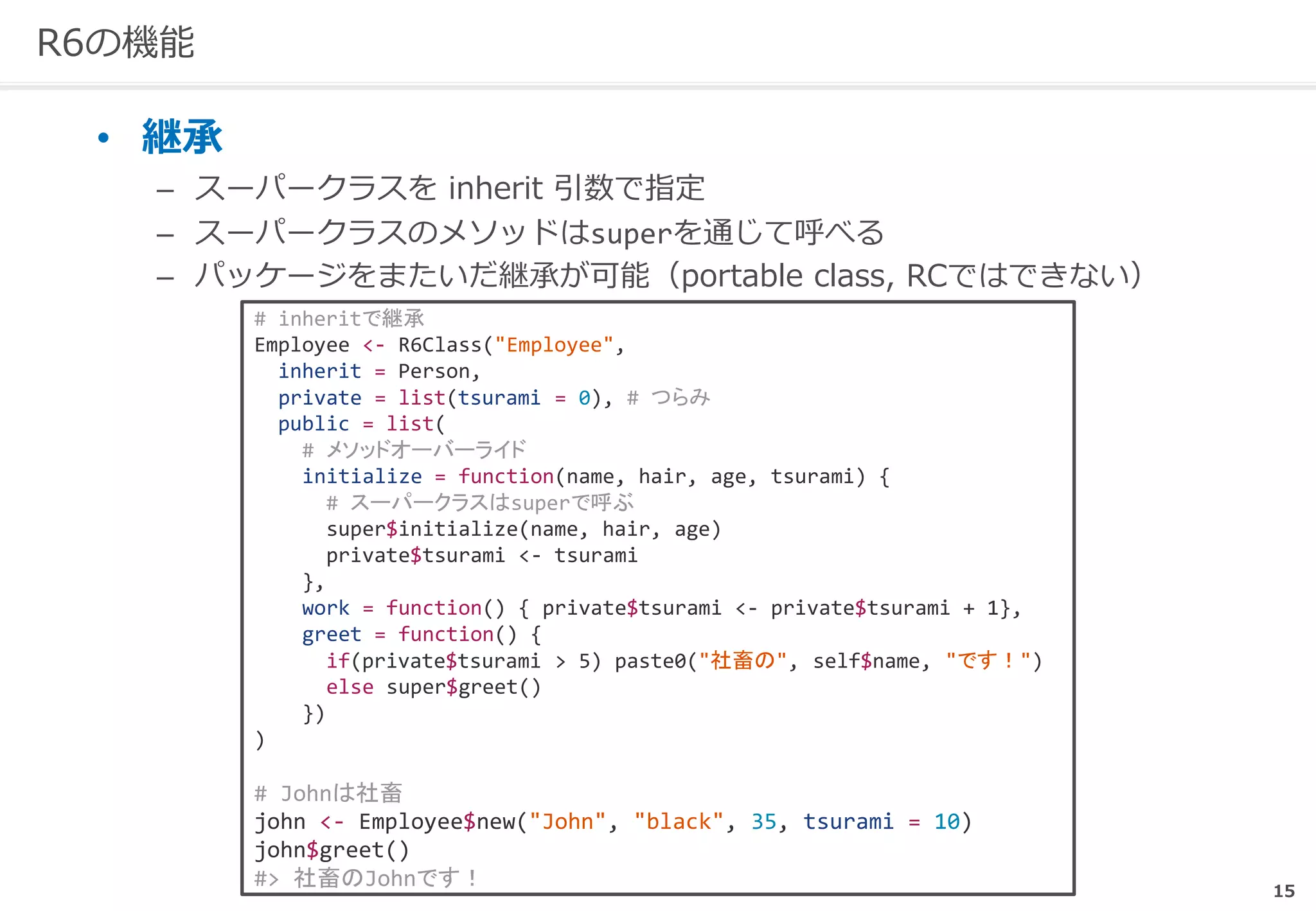 15
R6の機能
• 継承
– スーパークラスを inherit 引数で指定
– スーパークラスのメソッドはsuperを通じて呼べる
– パッケージをまたいだ継承が可能（portable class, RCではできない）
# inheritで継承
Employee <- R6Class("Employee",
inherit = Person,
private = list(tsurami = 0), # つらみ
public = list(
# メソッドオーバーライド
initialize = function(name, hair, age, tsurami) {
# スーパークラスはsuperで呼ぶ
super$initialize(name, hair, age)
private$tsurami <- tsurami
},
work = function() { private$tsurami <- private$tsurami + 1},
greet = function() {
if(private$tsurami > 5) paste0("社畜の", self$name, "です！")
else super$greet()
})
)
# Johnは社畜
john <- Employee$new("John", "black", 35, tsurami = 10)
john$greet()
#> 社畜のJohnです！
 