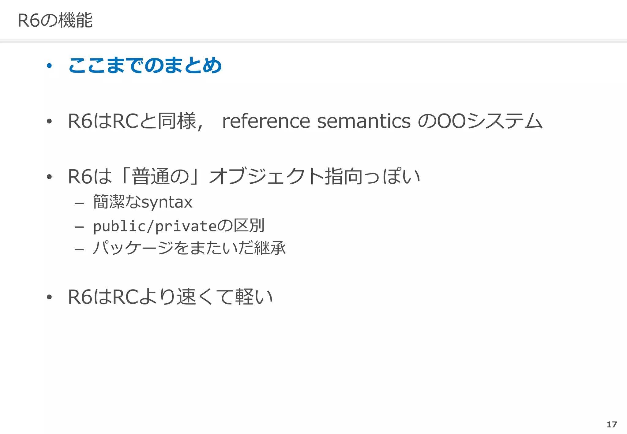 17
R6の機能
• ここまでのまとめ
• R6はRCと同様， reference semantics のOOシステム
• R6は「普通の」オブジェクト指向っぽい
– 簡潔なsyntax
– public/privateの区別
– パッケージをまたいだ継承
• R6はRCより速くて軽い
 