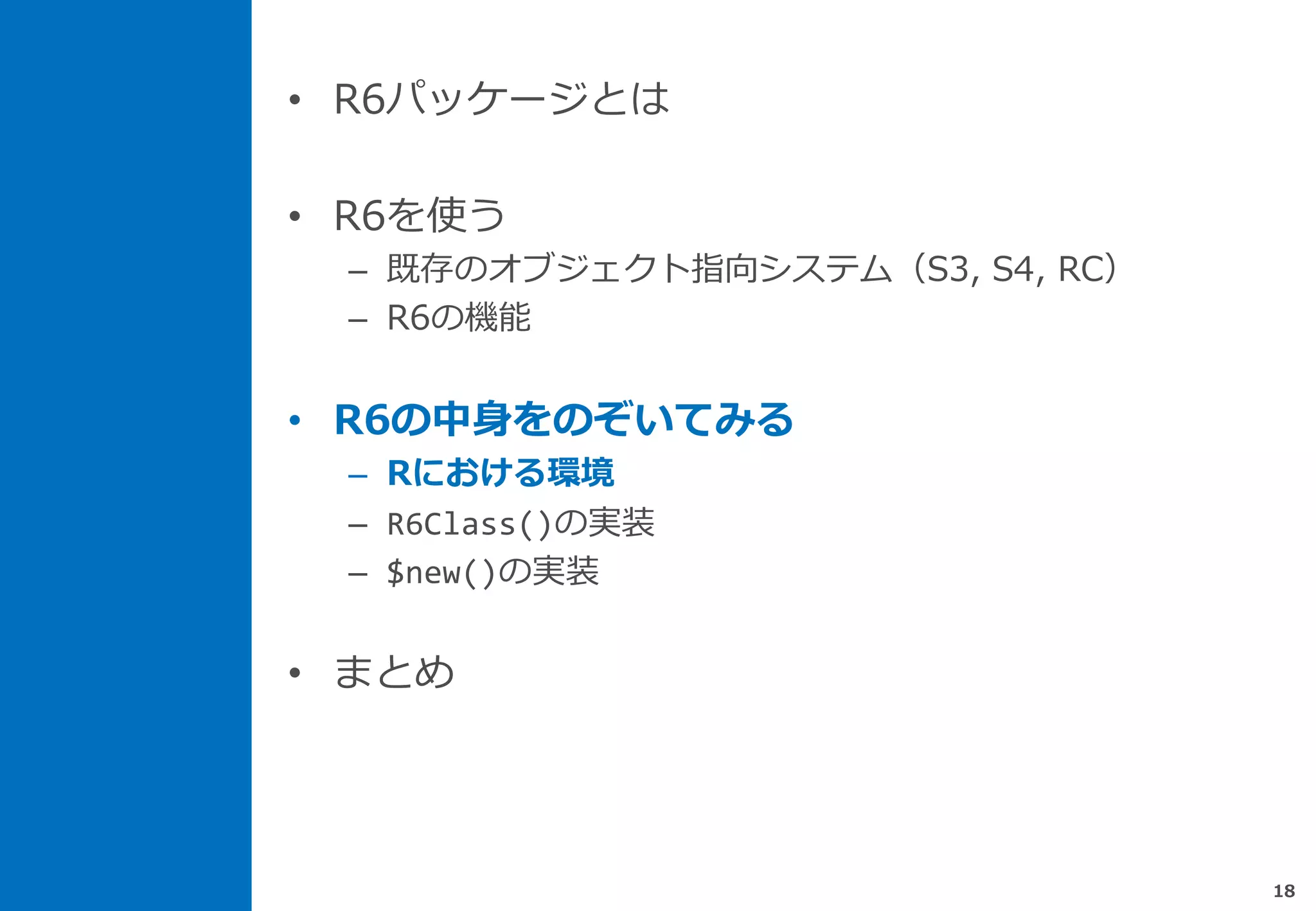 • R6パッケージとは
• R6を使う
– 既存のオブジェクト指向システム（S3, S4, RC）
– R6の機能
• R6の中身をのぞいてみる
– Rにおける環境
– R6Class()の実装
– $new()の実装
• まとめ
18
 