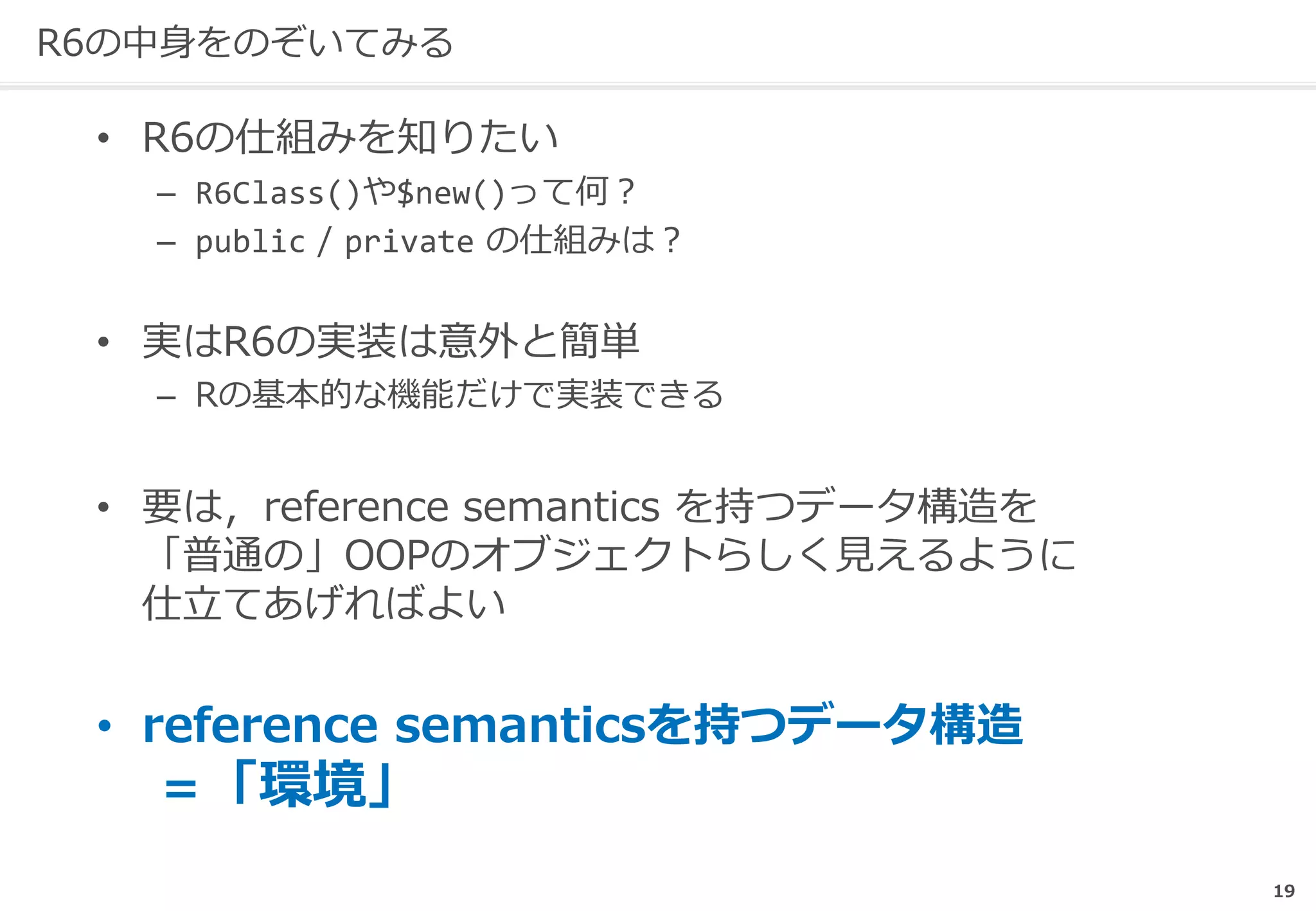 19
R6の中身をのぞいてみる
• R6の仕組みを知りたい
– R6Class()や$new()って何？
– public / private の仕組みは？
• 実はR6の実装は意外と簡単
– Rの基本的な機能だけで実装できる
• 要は，reference semantics を持つデータ構造を
「普通の」OOPのオブジェクトらしく見えるように
仕立てあげればよい
• reference semanticsを持つデータ構造
＝「環境」
 