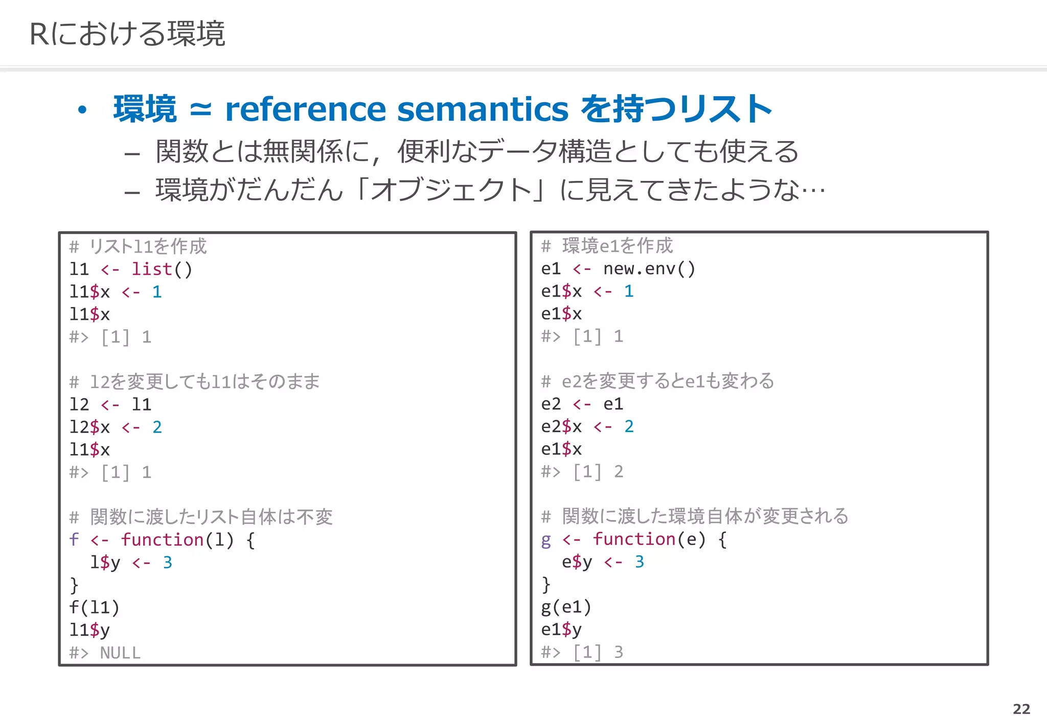22
Rにおける環境
• 環境 ≃ reference semantics を持つリスト
– 関数とは無関係に，便利なデータ構造としても使える
– 環境がだんだん「オブジェクト」に見えてきたような…
# 環境e1を作成
e1 <- new.env()
e1$x <- 1
e1$x
#> [1] 1
# e2を変更するとe1も変わる
e2 <- e1
e2$x <- 2
e1$x
#> [1] 2
# 関数に渡した環境自体が変更される
g <- function(e) {
e$y <- 3
}
g(e1)
e1$y
#> [1] 3
# リストl1を作成
l1 <- list()
l1$x <- 1
l1$x
#> [1] 1
# l2を変更してもl1はそのまま
l2 <- l1
l2$x <- 2
l1$x
#> [1] 1
# 関数に渡したリスト自体は不変
f <- function(l) {
l$y <- 3
}
f(l1)
l1$y
#> NULL
 