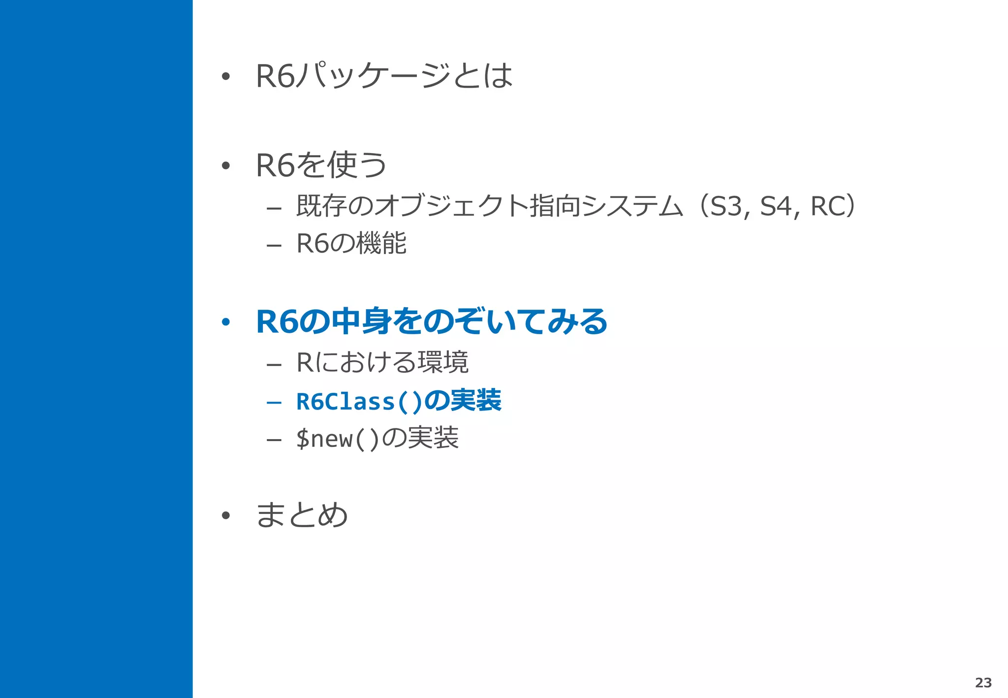 • R6パッケージとは
• R6を使う
– 既存のオブジェクト指向システム（S3, S4, RC）
– R6の機能
• R6の中身をのぞいてみる
– Rにおける環境
– R6Class()の実装
– $new()の実装
• まとめ
23
 