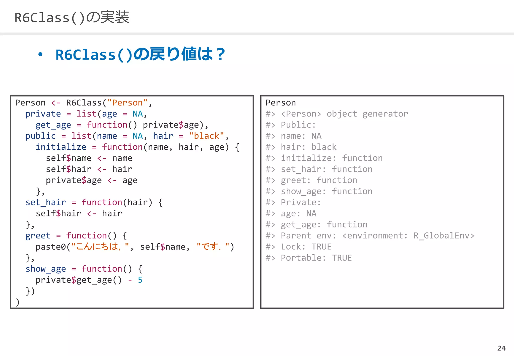 24
R6Class()の実装
• R6Class()の戻り値は？
Person <- R6Class("Person",
private = list(age = NA,
get_age = function() private$age),
public = list(name = NA, hair = "black",
initialize = function(name, hair, age) {
self$name <- name
self$hair <- hair
private$age <- age
},
set_hair = function(hair) {
self$hair <- hair
},
greet = function() {
paste0("こんにちは，", self$name, "です．")
},
show_age = function() {
private$get_age() - 5
})
)
Person
#> <Person> object generator
#> Public:
#> name: NA
#> hair: black
#> initialize: function
#> set_hair: function
#> greet: function
#> show_age: function
#> Private:
#> age: NA
#> get_age: function
#> Parent env: <environment: R_GlobalEnv>
#> Lock: TRUE
#> Portable: TRUE
 