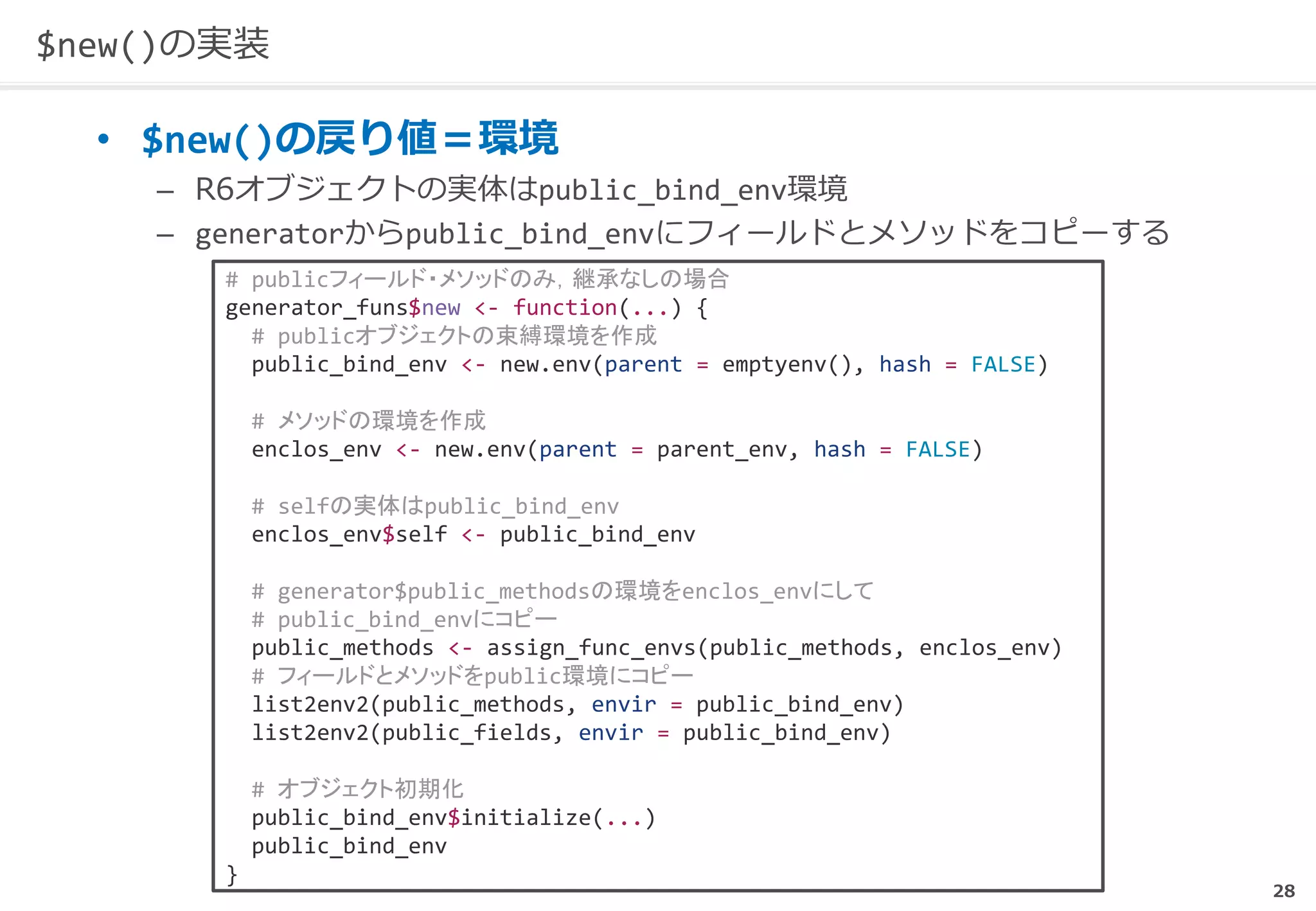 28
$new()の実装
• $new()の戻り値＝環境
– R6オブジェクトの実体はpublic_bind_env環境
– generatorからpublic_bind_envにフィールドとメソッドをコピーする
# publicフィールド・メソッドのみ，継承なしの場合
generator_funs$new <- function(...) {
# publicオブジェクトの束縛環境を作成
public_bind_env <- new.env(parent = emptyenv(), hash = FALSE)
# メソッドの環境を作成
enclos_env <- new.env(parent = parent_env, hash = FALSE)
# selfの実体はpublic_bind_env
enclos_env$self <- public_bind_env
# generator$public_methodsの環境をenclos_envにして
# public_bind_envにコピー
public_methods <- assign_func_envs(public_methods, enclos_env)
# フィールドとメソッドをpublic環境にコピー
list2env2(public_methods, envir = public_bind_env)
list2env2(public_fields, envir = public_bind_env)
# オブジェクト初期化
public_bind_env$initialize(...)
public_bind_env
}
 