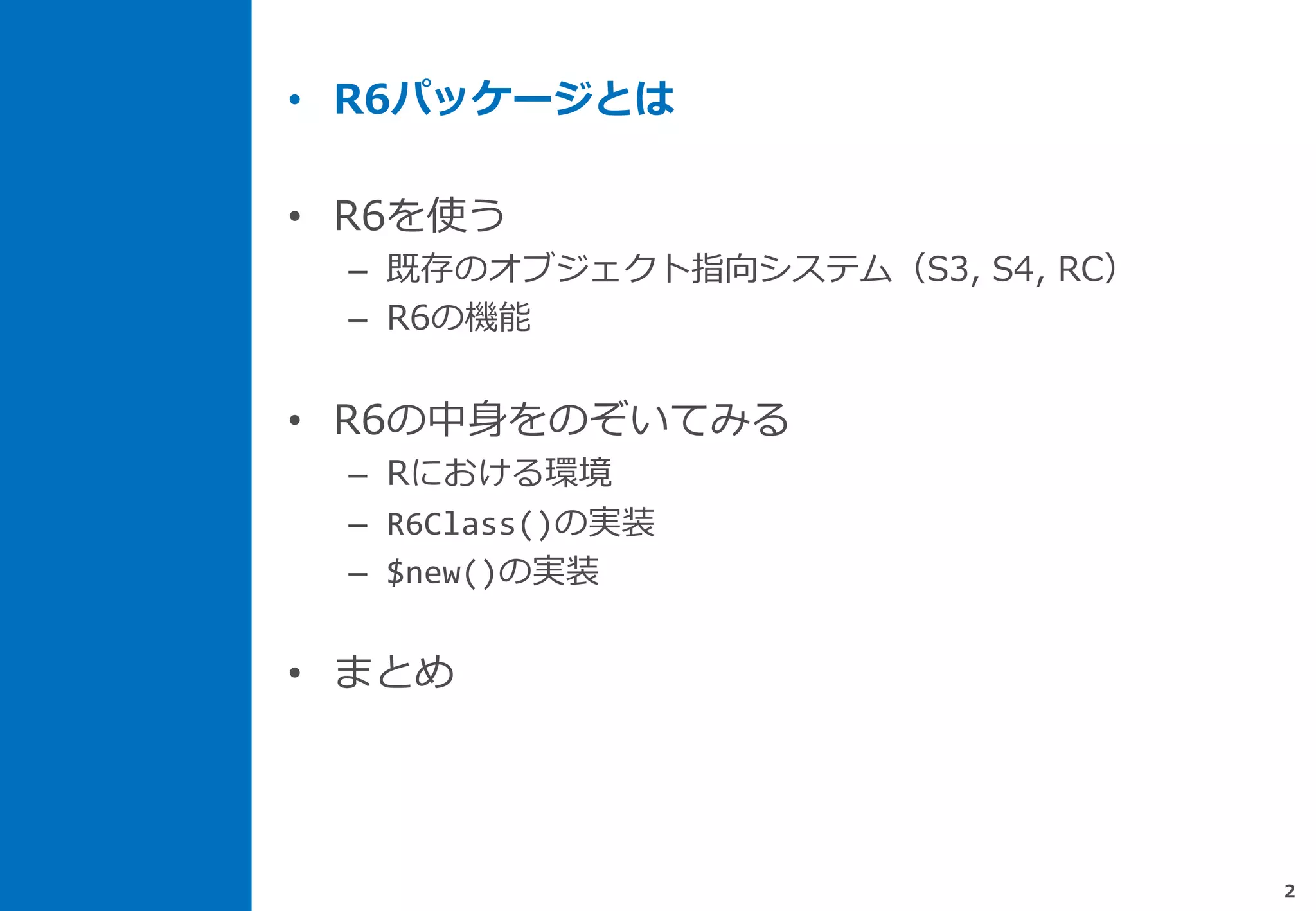 • R6パッケージとは
• R6を使う
– 既存のオブジェクト指向システム（S3, S4, RC）
– R6の機能
• R6の中身をのぞいてみる
– Rにおける環境
– R6Class()の実装
– $new()の実装
• まとめ
2
 