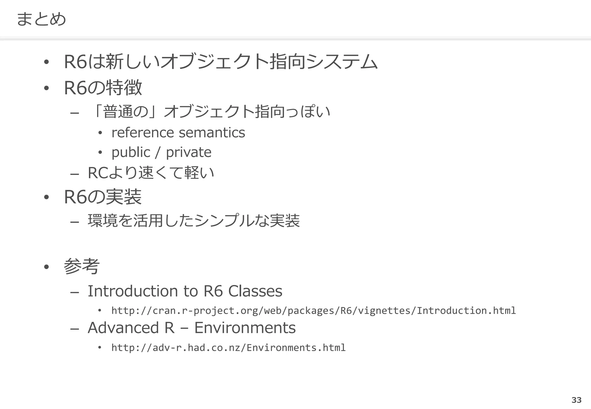 まとめ
• R6は新しいオブジェクト指向システム
• R6の特徴
– 「普通の」オブジェクト指向っぽい
• reference semantics
• public / private
– RCより速くて軽い
• R6の実装
– 環境を活用したシンプルな実装
• 参考
– Introduction to R6 Classes
• http://cran.r-project.org/web/packages/R6/vignettes/Introduction.html
– Advanced R – Environments
• http://adv-r.had.co.nz/Environments.html
33
 