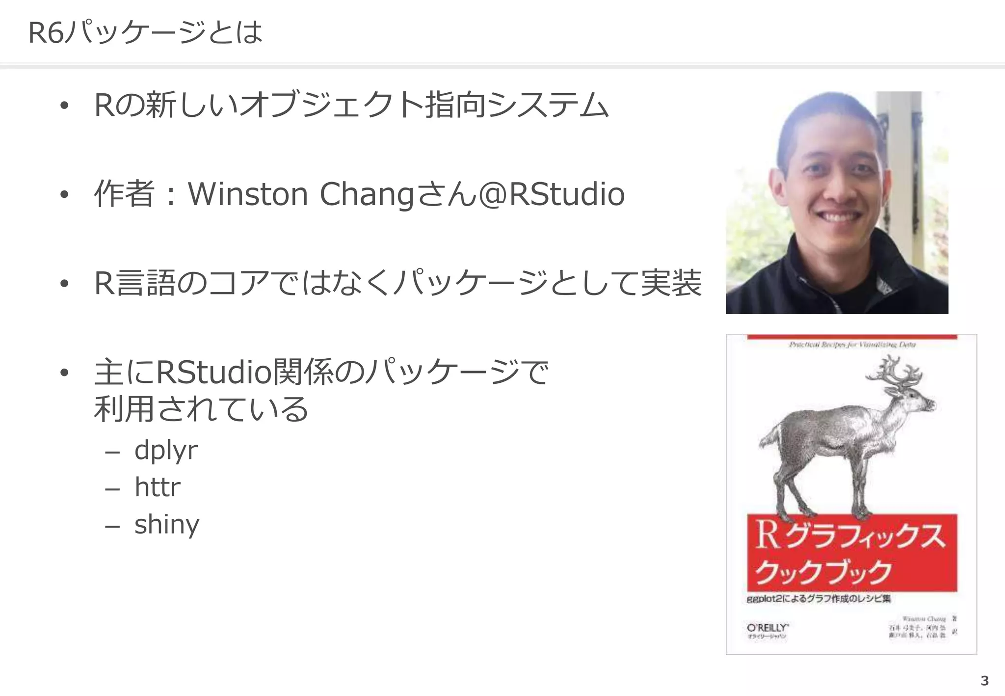 R6パッケージとは
• Rの新しいオブジェクト指向システム
• 作者：Winston Changさん@RStudio
• R言語のコアではなくパッケージとして実装
• 主にRStudio関係のパッケージで
利用されている
– dplyr
– httr
– shiny
3
 