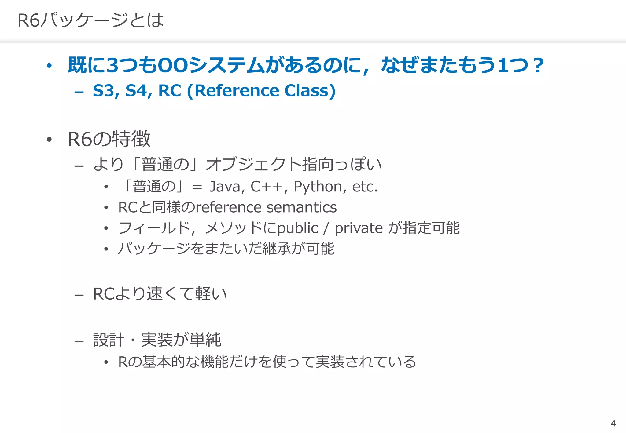 R6パッケージとは
• 既に3つもOOシステムがあるのに，なぜまたもう1つ？
– S3, S4, RC (Reference Class)
• R6の特徴
– より「普通の」オブジェクト指向っぽい
• 「普通の」＝ Java, C++, Python, etc.
• RCと同様のreference semantics
• フィールド，メソッドにpublic / private が指定可能
• パッケージをまたいだ継承が可能
– RCより速くて軽い
– 設計・実装が単純
• Rの基本的な機能だけを使って実装されている
4
 