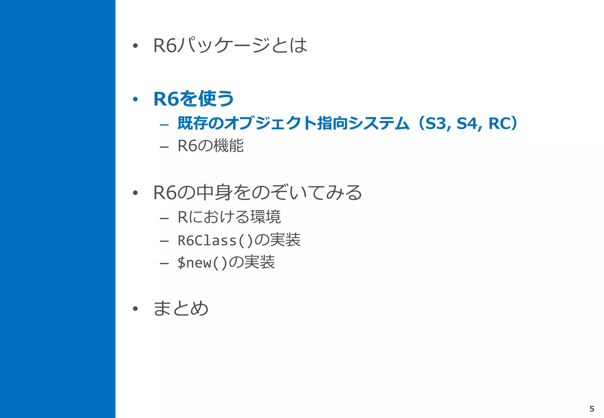 • R6パッケージとは
• R6を使う
– 既存のオブジェクト指向システム（S3, S4, RC）
– R6の機能
• R6の中身をのぞいてみる
– Rにおける環境
– R6Class()の実装
– $new()の実装
• まとめ
5
 