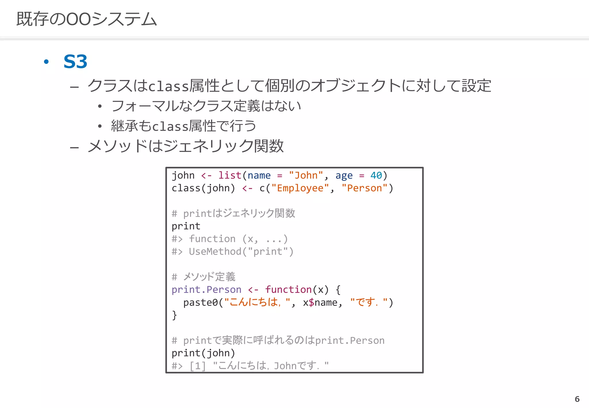 6
既存のOOシステム
• S3
– クラスはclass属性として個別のオブジェクトに対して設定
• フォーマルなクラス定義はない
• 継承もclass属性で行う
– メソッドはジェネリック関数
john <- list(name = "John", age = 40)
class(john) <- c("Employee", "Person")
# printはジェネリック関数
print
#> function (x, ...)
#> UseMethod("print")
# メソッド定義
print.Person <- function(x) {
paste0("こんにちは，", x$name, "です．")
}
# printで実際に呼ばれるのはprint.Person
print(john)
#> [1] "こんにちは，Johnです．"
 