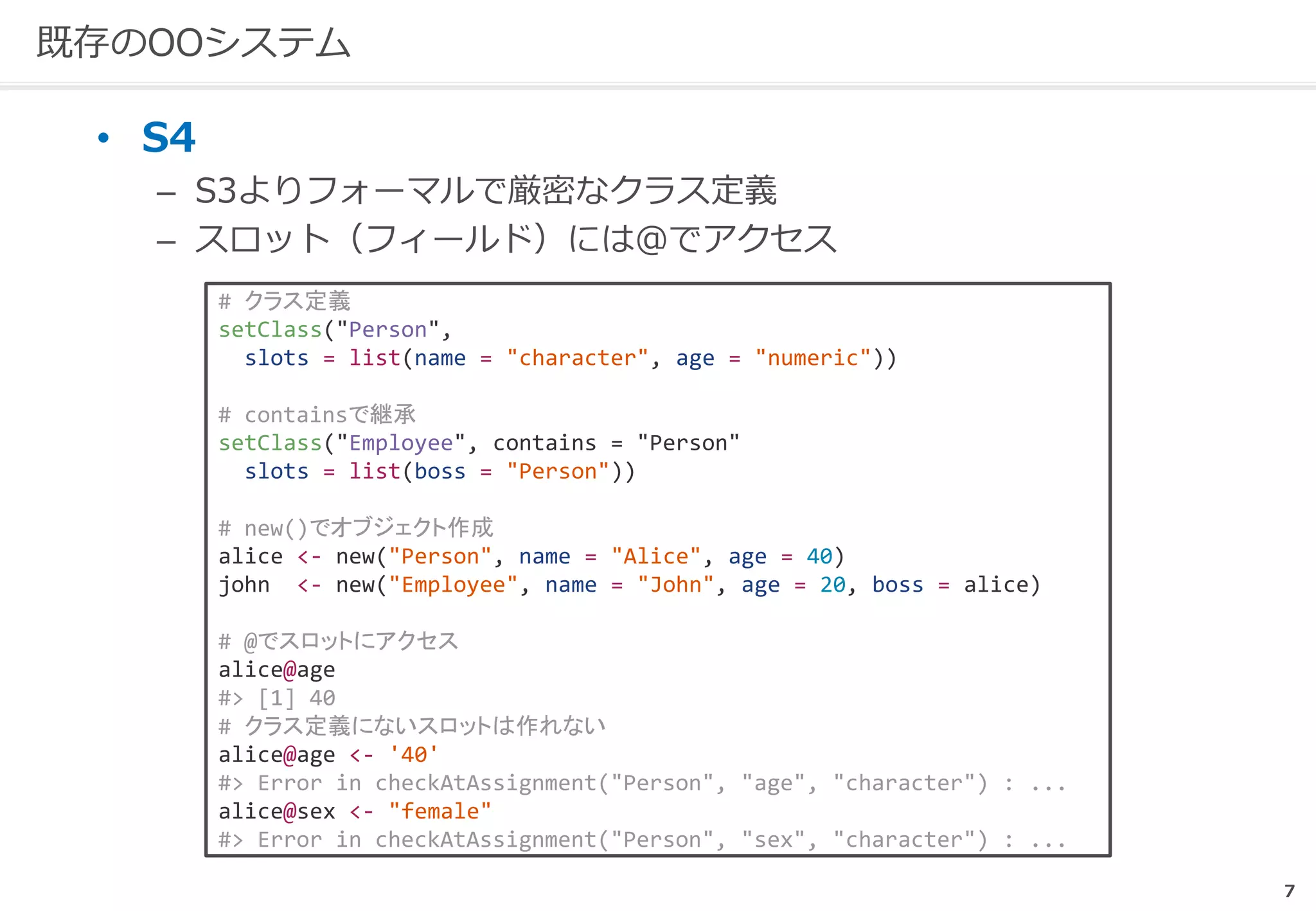 7
既存のOOシステム
• S4
– S3よりフォーマルで厳密なクラス定義
– スロット（フィールド）には@でアクセス
# クラス定義
setClass("Person",
slots = list(name = "character", age = "numeric"))
# containsで継承
setClass("Employee", contains = "Person"
slots = list(boss = "Person"))
# new()でオブジェクト作成
alice <- new("Person", name = "Alice", age = 40)
john <- new("Employee", name = "John", age = 20, boss = alice)
# @でスロットにアクセス
alice@age
#> [1] 40
# クラス定義にないスロットは作れない
alice@age <- '40'
#> Error in checkAtAssignment("Person", "age", "character") : ...
alice@sex <- "female"
#> Error in checkAtAssignment("Person", "sex", "character") : ...
 