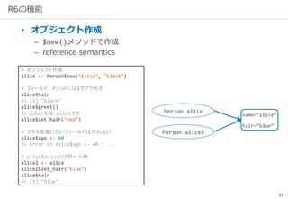 13
R6の機能
• オブジェクト作成
– $new()メソッドで作成
– reference semantics
# オブジェクト作成
alice <- Person$new("Alice", “black")
# フィールド，メソッドには$でアクセス
alice$hair
#> [1] "black"
alice$greet()
#> こんにちは，Aliceです．
alice$set_hair("red")
# クラス定義にないフィールドは作れない
alice$age <- 40
#> Error in alice$age <- 40 : ...
# aliceとalice2は同一人物
alice2 <- alice
alice2$set_hair("blue")
alice$hair
#> [1] "blue"
name=“alice”
hair=“blue”
Person alice
Person alice2
 