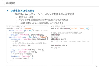 14
R6の機能
• public/private
– R6ではprivateフィールド，メソッドを作ることができる
• RCにはない機能
• オブジェクト自身のメソッドからしかアクセスできない
• （selfではなく）privateを通じてアクセスする
# privateを持つクラス
Person <- R6Class("Person",
private = list(age = NA, # 年齢はprivate
# 年齢のgetter
get_age = function() private$age),
public = list(name = NA, hair = "black",
initialize = function(name,hair,age) {
# 中略
# メソッドからはprivateフィールドが見える
private$age <- age
},
set_hair = function(hair) { #略 },
greet = function() { #略 },
# 外向け年齢はサバを読む
show_age = function() {
private$get_age() - 5
})
)
# オブジェクト作成
alice <- Person$new("Alice", "red", 40)
# age, get_age()は外からは見えない
alice$age
#> NULL
alice$get_age()
#> Error: attempt to apply non-function
alice$show_age()
#> [1] 35
 