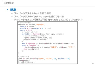 15
R6の機能
• 継承
– スーパークラスを inherit 引数で指定
– スーパークラスのメソッドはsuperを通じて呼べる
– パッケージをまたいだ継承が可能（portable class, RCではできない）
# inheritで継承
Employee <- R6Class("Employee",
inherit = Person,
private = list(tsurami = 0), # つらみ
public = list(
# メソッドオーバーライド
initialize = function(name, hair, age, tsurami) {
# スーパークラスはsuperで呼ぶ
super$initialize(name, hair, age)
private$tsurami <- tsurami
},
work = function() { private$tsurami <- private$tsurami + 1},
greet = function() {
if(private$tsurami > 5) paste0("社畜の", self$name, "です！")
else super$greet()
})
)
# Johnは社畜
john <- Employee$new("John", "black", 35, tsurami = 10)
john$greet()
#> 社畜のJohnです！
 