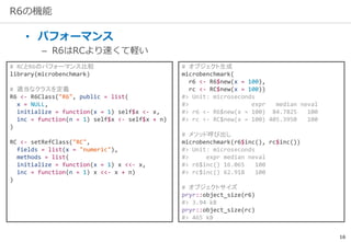 16
R6の機能
• パフォーマンス
– R6はRCより速くて軽い
# RCとR6のパフォーマンス比較
library(microbenchmark)
# 適当なクラスを定義
R6 <- R6Class("R6", public = list(
x = NULL,
initialize = function(x = 1) self$x <- x,
inc = function(n = 1) self$x <- self$x + n)
)
RC <- setRefClass("RC",
fields = list(x = "numeric"),
methods = list(
initialize = function(x = 1) x <<- x,
inc = function(n = 1) x <<- x + n)
)
# オブジェクト生成
microbenchmark(
r6 <- R6$new(x = 100),
rc <- RC$new(x = 100))
#> Unit: microseconds
#> expr median neval
#> r6 <- R6$new(x = 100) 84.7825 100
#> rc <- RC$new(x = 100) 405.3950 100
# メソッド呼び出し
microbenchmark(r6$inc(), rc$inc())
#> Unit: microseconds
#> expr median neval
#> r6$inc() 16.065 100
#> rc$inc() 62.918 100
# オブジェクトサイズ
pryr::object_size(r6)
#> 3.94 kB
pryr::object_size(rc)
#> 465 kB
 