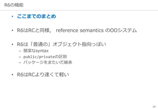 17
R6の機能
• ここまでのまとめ
• R6はRCと同様， reference semantics のOOシステム
• R6は「普通の」オブジェクト指向っぽい
– 簡潔なsyntax
– public/privateの区別
– パッケージをまたいだ継承
• R6はRCより速くて軽い
 