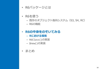 • R6パッケージとは
• R6を使う
– 既存のオブジェクト指向システム（S3, S4, RC）
– R6の機能
• R6の中身をのぞいてみる
– Rにおける環境
– R6Class()の実装
– $new()の実装
• まとめ
18
 