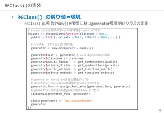 25
R6Class()の実装
• R6Class() の戻り値＝環境
– R6Class()の引数やnew()を要素に持つgenerator環境がR6クラスの実体
# encapsulate()はR6Classの親環境をcapsuleにする
R6Class <- encapsulate(function(classname = NULL,
public = list(), private = NULL, inherit = NULL, ...) {
# ジェネレータオブジェクトの作成
generator <- new.env(parent = capsule)
generator$self <- generator # selfはgenerator自身
generator$classname <- classname
generator$public_fields <- get_nonfunctions(public)
generator$private_fields <- get_nonfunctions(private)
generator$public_methods <- get_functions(public)
generator$private_methods <- get_functions(private)
# generator_funsはnewを含む関数のリスト
# generator_funcs$newの環境をgeneratorにする
generator_funs <- assign_func_envs(generator_funs, generator)
# generator_funs$newをgenerator$new にコピー
list2env2(generator_funs, generator)
class(generator) <- "R6ClassGenerator"
generator
})
 
