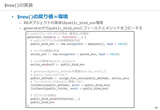 28
$new()の実装
• $new()の戻り値＝環境
– R6オブジェクトの実体はpublic_bind_env環境
– generatorからpublic_bind_envにフィールドとメソッドをコピーする
# publicフィールド・メソッドのみ，継承なしの場合
generator_funs$new <- function(...) {
# publicオブジェクトの束縛環境を作成
public_bind_env <- new.env(parent = emptyenv(), hash = FALSE)
# メソッドの環境を作成
enclos_env <- new.env(parent = parent_env, hash = FALSE)
# selfの実体はpublic_bind_env
enclos_env$self <- public_bind_env
# generator$public_methodsの環境をenclos_envにして
# public_bind_envにコピー
public_methods <- assign_func_envs(public_methods, enclos_env)
# フィールドとメソッドをpublic環境にコピー
list2env2(public_methods, envir = public_bind_env)
list2env2(public_fields, envir = public_bind_env)
# オブジェクト初期化
public_bind_env$initialize(...)
public_bind_env
}
 