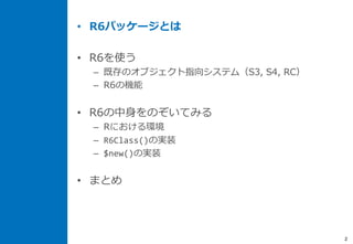 • R6パッケージとは
• R6を使う
– 既存のオブジェクト指向システム（S3, S4, RC）
– R6の機能
• R6の中身をのぞいてみる
– Rにおける環境
– R6Class()の実装
– $new()の実装
• まとめ
2
 