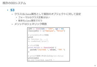 6
既存のOOシステム
• S3
– クラスはclass属性として個別のオブジェクトに対して設定
• フォーマルなクラス定義はない
• 継承もclass属性で行う
– メソッドはジェネリック関数
john <- list(name = "John", age = 40)
class(john) <- c("Employee", "Person")
# printはジェネリック関数
print
#> function (x, ...)
#> UseMethod("print")
# メソッド定義
print.Person <- function(x) {
paste0("こんにちは，", x$name, "です．")
}
# printで実際に呼ばれるのはprint.Person
print(john)
#> [1] "こんにちは，Johnです．"
 