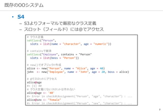 7
既存のOOシステム
• S4
– S3よりフォーマルで厳密なクラス定義
– スロット（フィールド）には@でアクセス
# クラス定義
setClass("Person",
slots = list(name = "character", age = "numeric"))
# containsで継承
setClass("Employee", contains = "Person"
slots = list(boss = "Person"))
# new()でオブジェクト作成
alice <- new("Person", name = "Alice", age = 40)
john <- new("Employee", name = "John", age = 20, boss = alice)
# @でスロットにアクセス
alice@age
#> [1] 40
# クラス定義にないスロットは作れない
alice@age <- '40'
#> Error in checkAtAssignment("Person", "age", "character") : ...
alice@sex <- "female"
#> Error in checkAtAssignment("Person", "sex", "character") : ...
 