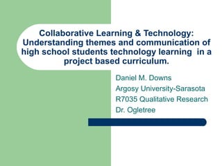 Collaborative Learning & Technology:
Understanding themes and communication of
high school students technology learning in a
project based curriculum.
Daniel M. Downs
Argosy University-Sarasota
R7035 Qualitative Research
Dr. Ogletree
 